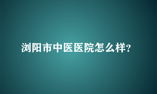 浏阳市中医医院怎么样？