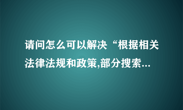 请问怎么可以解决“根据相关法律法规和政策,部分搜索结果未予显示”问题啊？