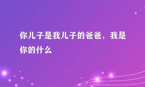 你儿子是我儿子的爸爸，我是你的什么
