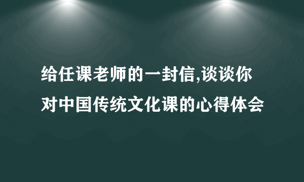 给任课老师的一封信,谈谈你对中国传统文化课的心得体会