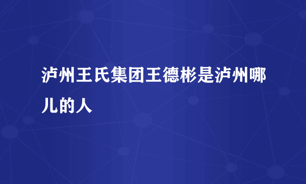 泸州王氏集团王德彬是泸州哪儿的人