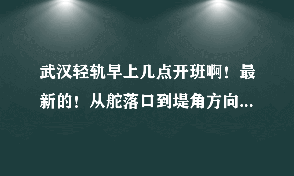 武汉轻轨早上几点开班啊！最新的！从舵落口到堤角方向的！到舵落口的第一班车是大概几点啊！急急急