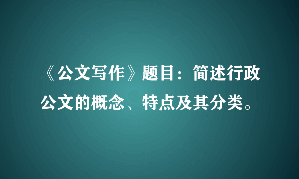 《公文写作》题目：简述行政公文的概念、特点及其分类。