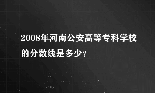 2008年河南公安高等专科学校的分数线是多少？