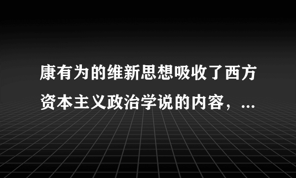 康有为的维新思想吸收了西方资本主义政治学说的内容，其中最主要的是（ ）A.民主共和思想