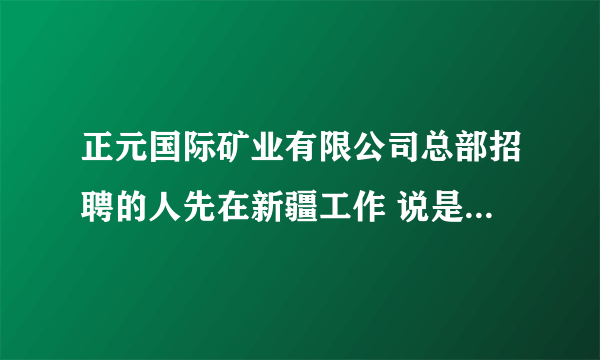 正元国际矿业有限公司总部招聘的人先在新疆工作 说是以后可以调动的是真的吗 我可不想老在新疆待着拜托了