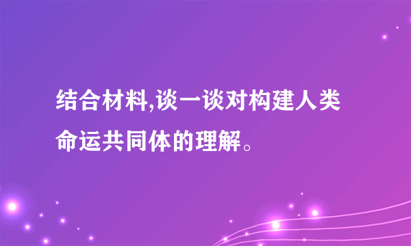结合材料,谈一谈对构建人类命运共同体的理解。