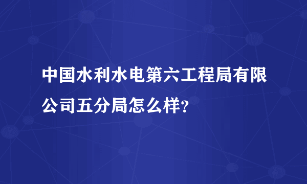 中国水利水电第六工程局有限公司五分局怎么样？
