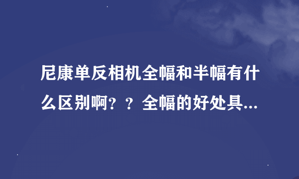 尼康单反相机全幅和半幅有什么区别啊？？全幅的好处具体说说，谢谢，本人单反入门的初学者