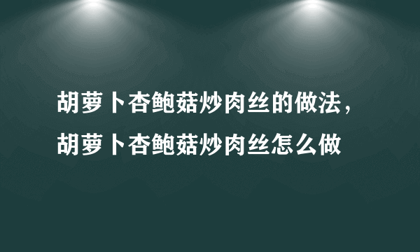 胡萝卜杏鲍菇炒肉丝的做法，胡萝卜杏鲍菇炒肉丝怎么做