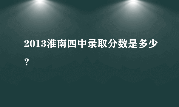 2013淮南四中录取分数是多少？