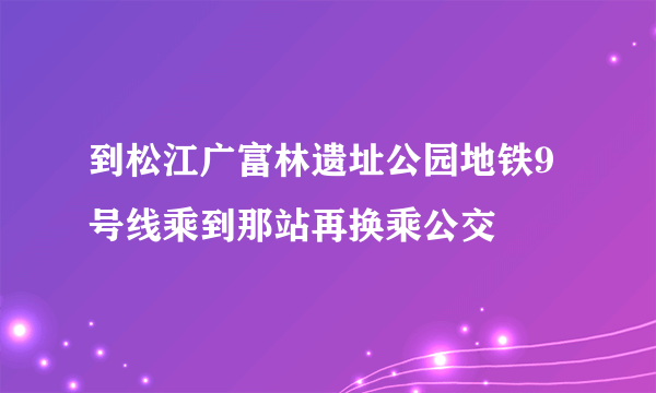 到松江广富林遗址公园地铁9号线乘到那站再换乘公交