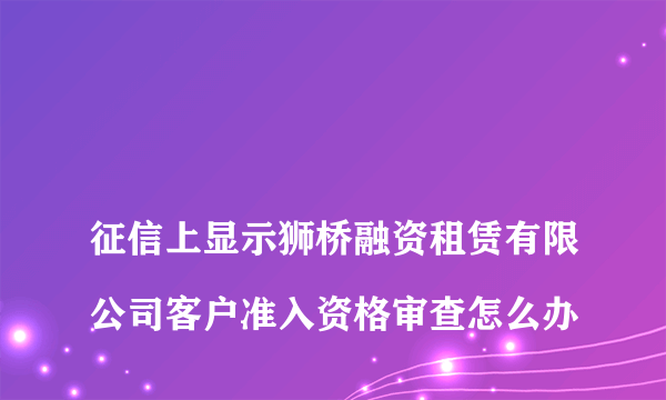 
征信上显示狮桥融资租赁有限公司客户准入资格审查怎么办
