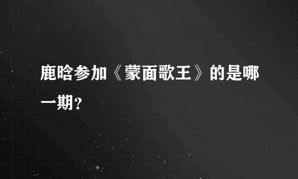 鹿晗参加《蒙面歌王》的是哪一期？