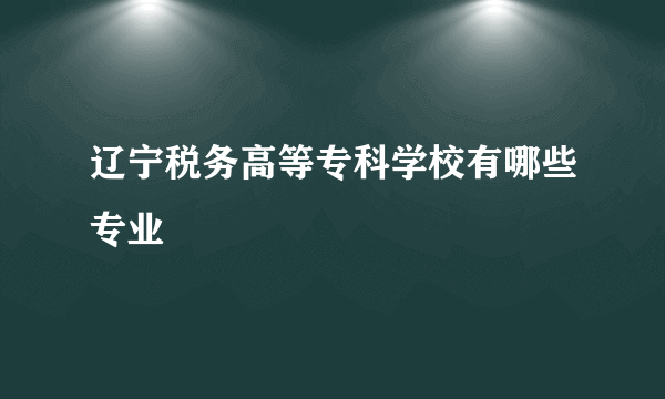 辽宁税务高等专科学校有哪些专业