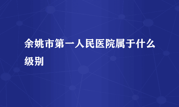 余姚市第一人民医院属于什么级别