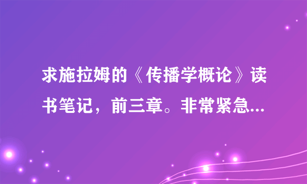 求施拉姆的《传播学概论》读书笔记，前三章。非常紧急，望大家帮帮忙，谢啦！