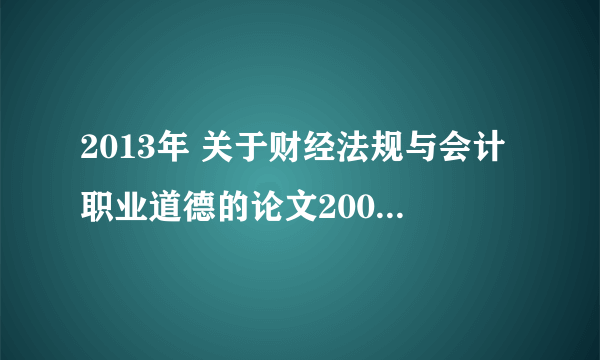 2013年 关于财经法规与会计职业道德的论文2000字 原创的 谢谢啦大神