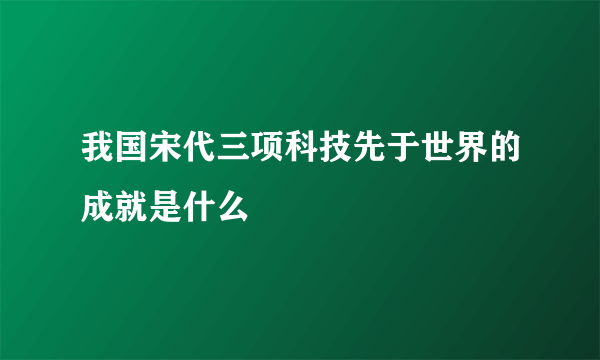 我国宋代三项科技先于世界的成就是什么