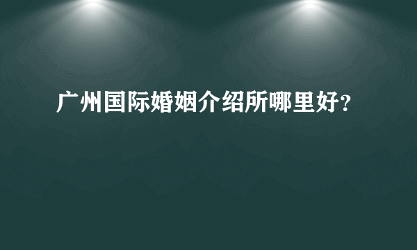 广州国际婚姻介绍所哪里好？