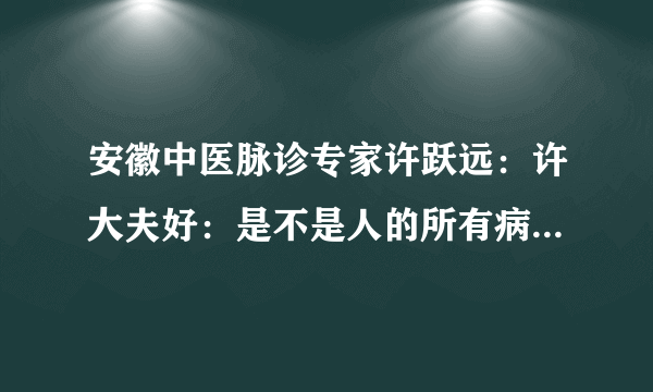 安徽中医脉诊专家许跃远：许大夫好：是不是人的所有病症通过把脉都能找到原因？请有空回答！宁夏固原患者