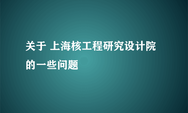 关于 上海核工程研究设计院 的一些问题