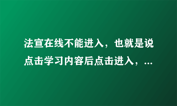 法宣在线不能进入，也就是说点击学习内容后点击进入，屏上只是空白找不到文件，怎么办？请好心人帮助！