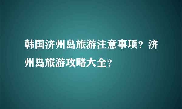 韩国济州岛旅游注意事项？济州岛旅游攻略大全？