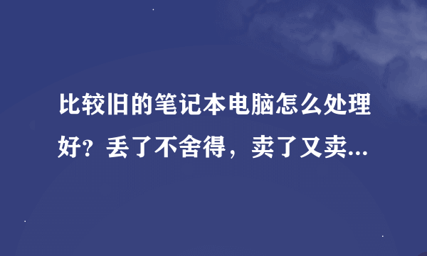 比较旧的笔记本电脑怎么处理好？丢了不舍得，卖了又卖不了多少！