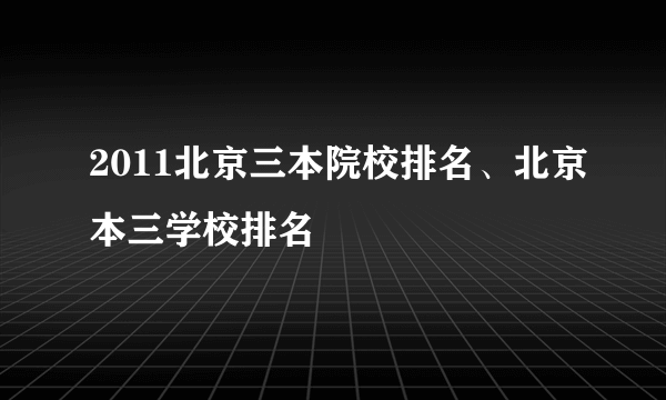 2011北京三本院校排名、北京本三学校排名