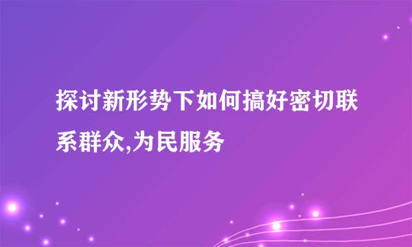 探讨新形势下如何搞好密切联系群众,为民服务