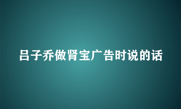 吕子乔做肾宝广告时说的话