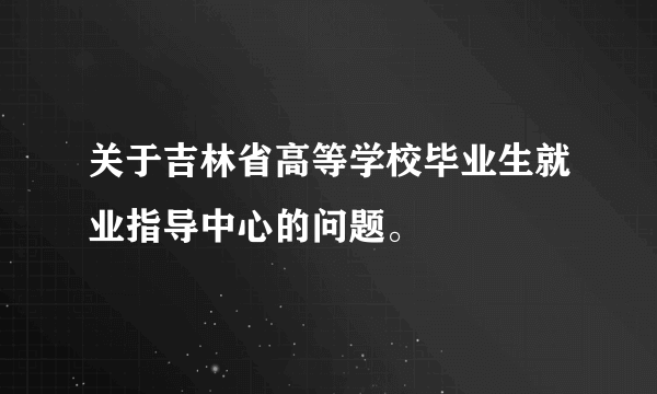关于吉林省高等学校毕业生就业指导中心的问题。