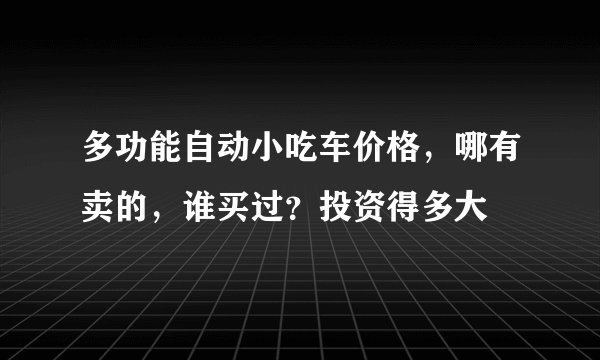 多功能自动小吃车价格，哪有卖的，谁买过？投资得多大
