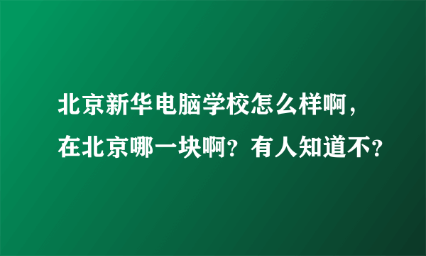 北京新华电脑学校怎么样啊，在北京哪一块啊？有人知道不？