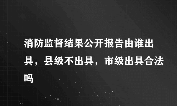消防监督结果公开报告由谁出具，县级不出具，市级出具合法吗