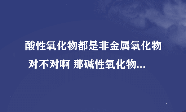 酸性氧化物都是非金属氧化物 对不对啊 那碱性氧化物一定是金属氧化物吗