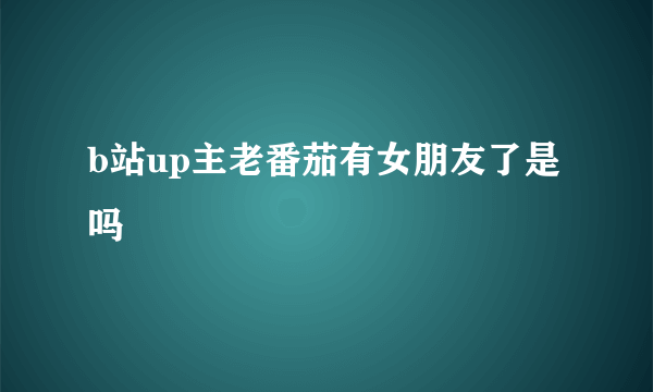 b站up主老番茄有女朋友了是吗