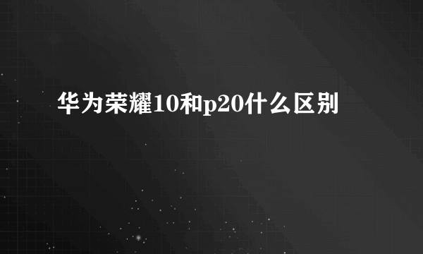 华为荣耀10和p20什么区别