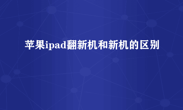 苹果ipad翻新机和新机的区别