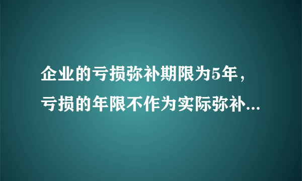 企业的亏损弥补期限为5年，亏损的年限不作为实际弥补年限计算，这句话对吗？这句话什么意思啊？请各位指导