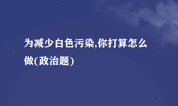 为减少白色污染,你打算怎么做(政治题)