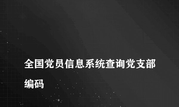 
全国党员信息系统查询党支部编码
