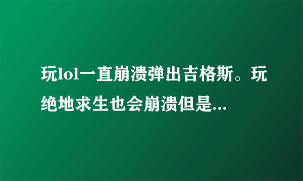 玩lol一直崩溃弹出吉格斯。玩绝地求生也会崩溃但是玩几把才会有这个状况！