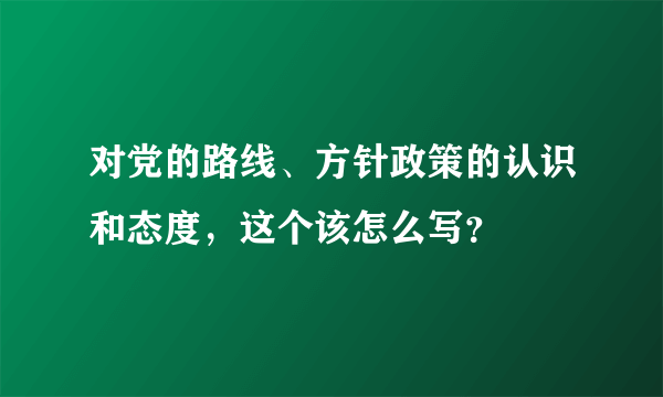 对党的路线、方针政策的认识和态度，这个该怎么写？