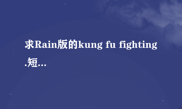 求Rain版的kung fu fighting.短版铃声和MP4格式MV。