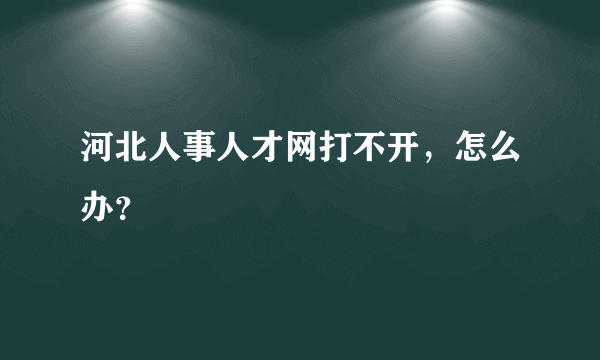 河北人事人才网打不开，怎么办？