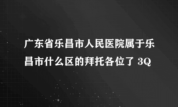 广东省乐昌市人民医院属于乐昌市什么区的拜托各位了 3Q