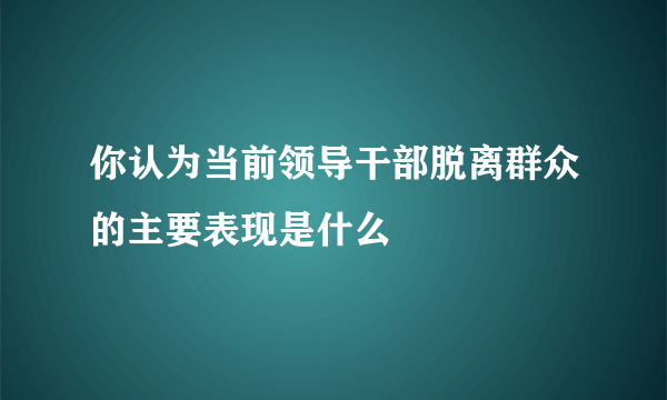 你认为当前领导干部脱离群众的主要表现是什么