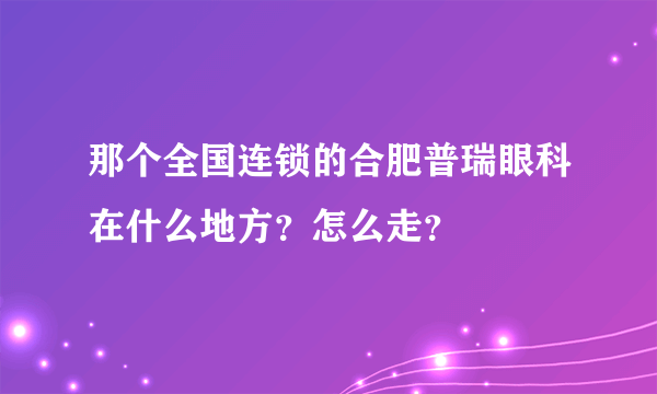 那个全国连锁的合肥普瑞眼科在什么地方？怎么走？